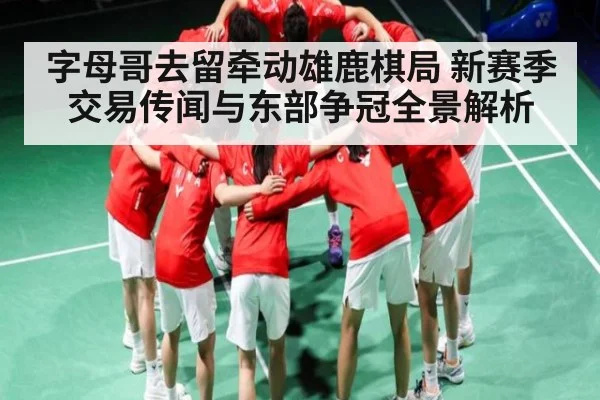 字母哥去留牵动雄鹿棋局 新赛季交易传闻与东部争冠全景解析