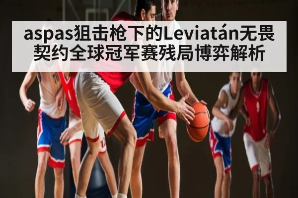 aspas狙击枪下的Leviatán无畏契约全球冠军赛残局博弈解析